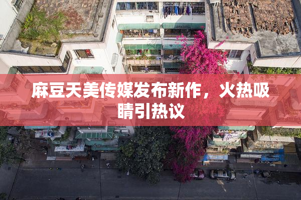 麻豆天美传媒发布新作，火热吸睛引热议