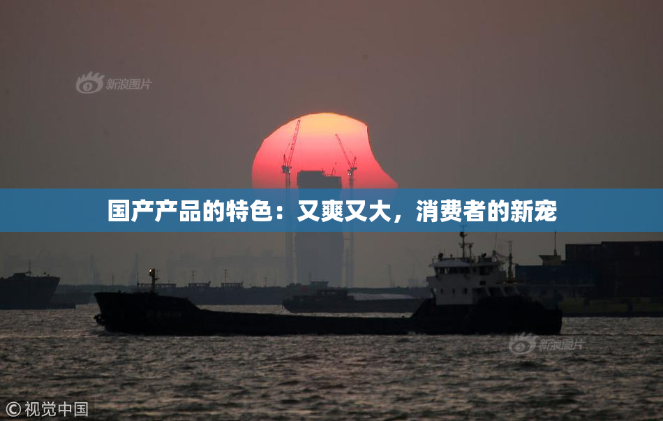 国产产品的特色：又爽又大，消费者的新宠