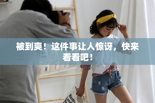 被到爽！这件事让人惊讶，快来看看吧！