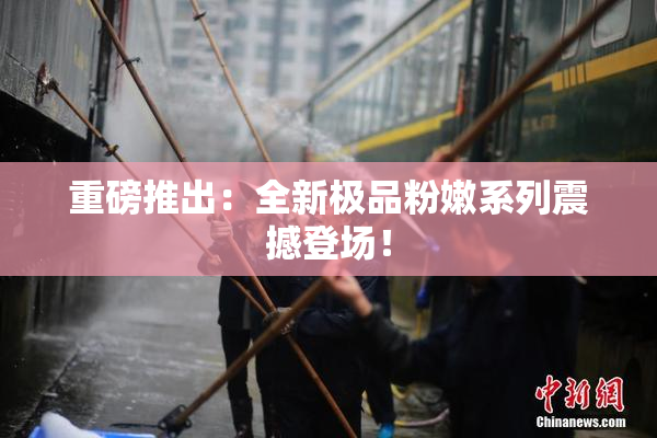 重磅推出：全新极品粉嫩系列震撼登场！