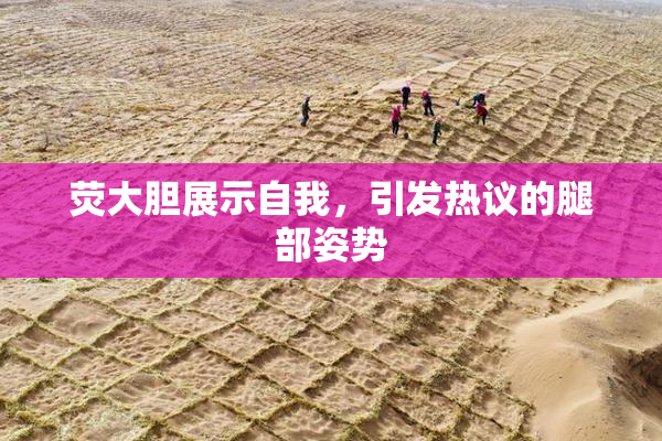 荧大胆展示自我，引发热议的腿部姿势