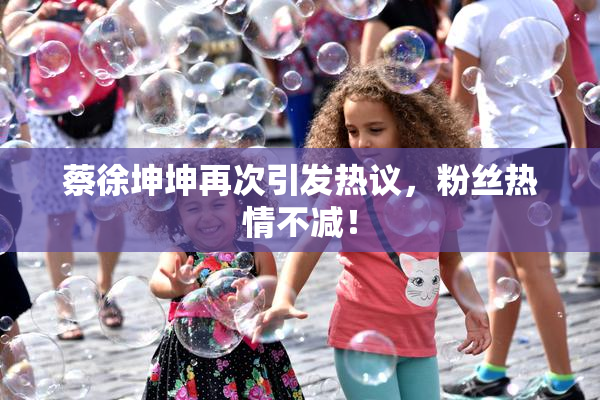 蔡徐坤坤再次引发热议，粉丝热情不减！