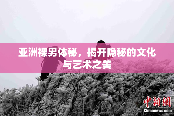 亚洲裸男体秘，揭开隐秘的文化与艺术之美
