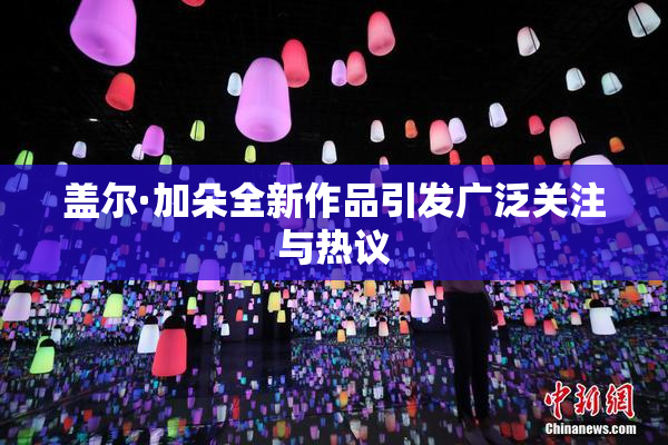 盖尔·加朵全新作品引发广泛关注与热议