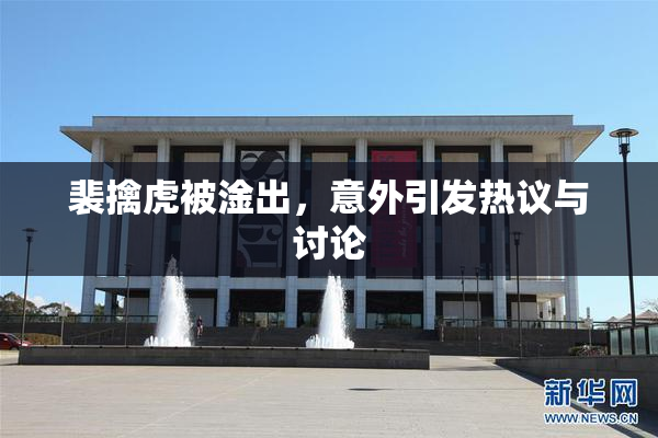 裴擒虎被淦出，意外引发热议与讨论