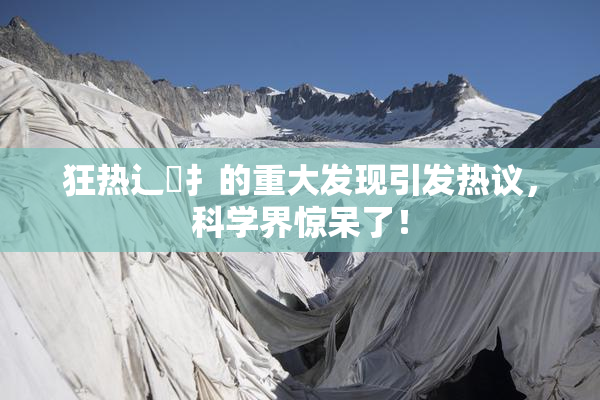 狂热辶喿扌的重大发现引发热议，科学界惊呆了！