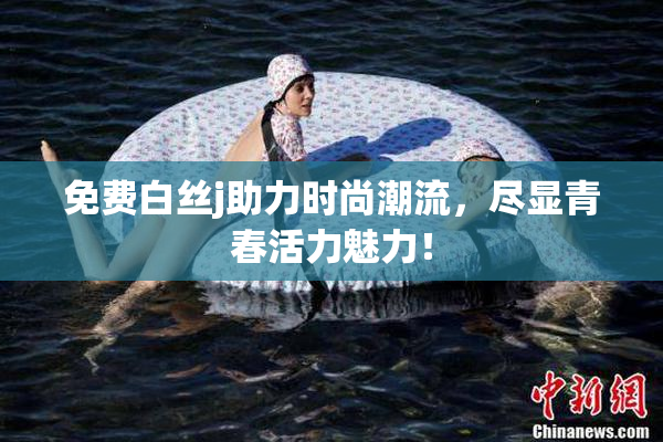 免费白丝j助力时尚潮流，尽显青春活力魅力！
