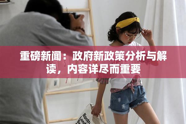 重磅新闻：政府新政策分析与解读，内容详尽而重要