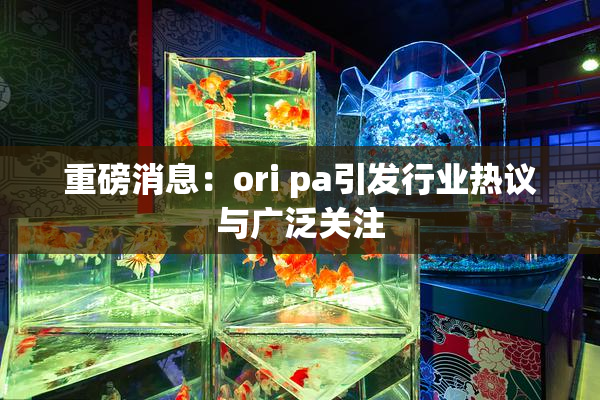 重磅消息：ori pa引发行业热议与广泛关注
