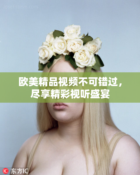 欧美精品视频不可错过，尽享精彩视听盛宴