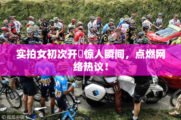 实拍女初次开笣惊人瞬间，点燃网络热议！