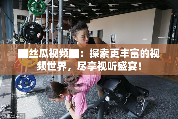 ▇丝瓜视频▇：探索更丰富的视频世界，尽享视听盛宴！