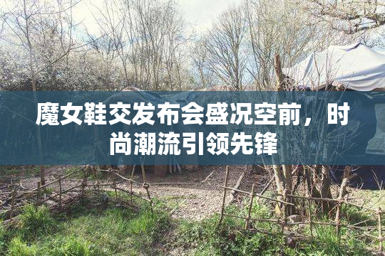 魔女鞋交发布会盛况空前，时尚潮流引领先锋