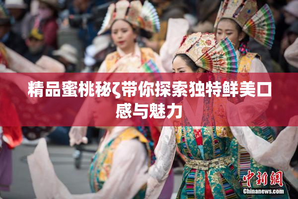 精品蜜桃秘ζ带你探索独特鲜美口感与魅力