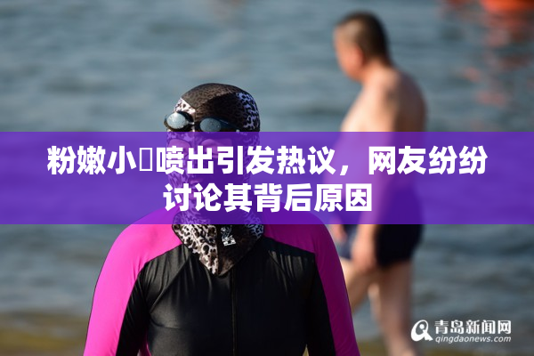 粉嫩小泬喷出引发热议，网友纷纷讨论其背后原因