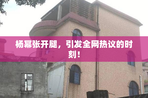 杨幂张开腿，引发全网热议的时刻！