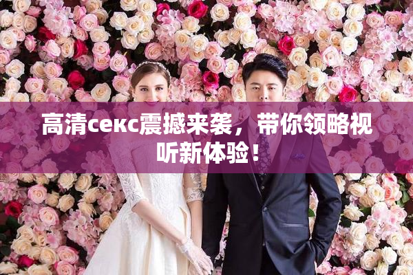 高清ceкс震撼来袭，带你领略视听新体验！
