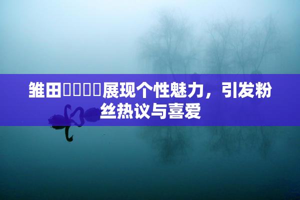 雏田❌‌❌‌展现个性魅力，引发粉丝热议与喜爱