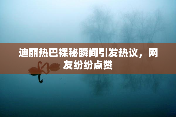 迪丽热巴裸秘瞬间引发热议，网友纷纷点赞