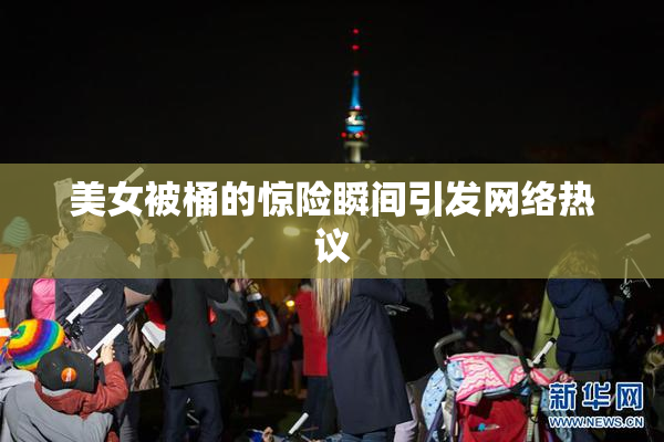 美女被桶的惊险瞬间引发网络热议