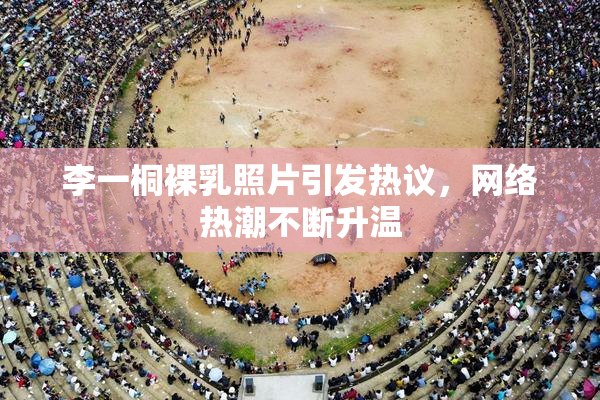 李一桐裸乳照片引发热议，网络热潮不断升温