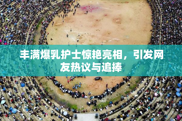 丰满爆乳护士惊艳亮相，引发网友热议与追捧