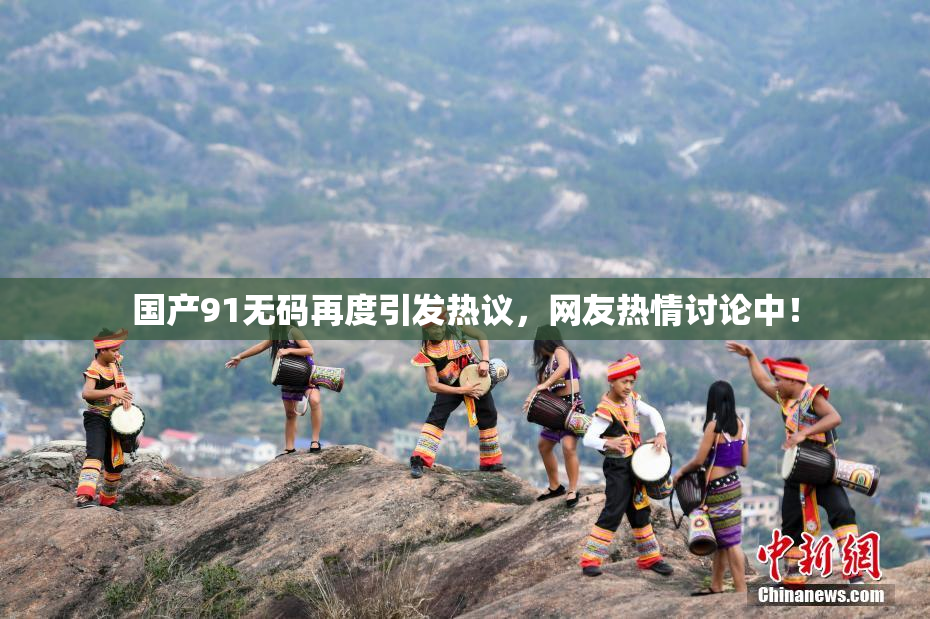 国产91无码再度引发热议，网友热情讨论中！