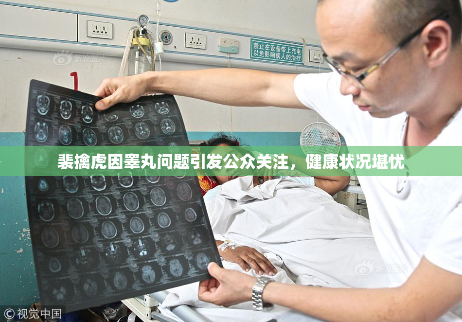 裴擒虎因睾丸问题引发公众关注，健康状况堪忧