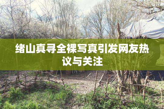 绪山真寻全裸写真引发网友热议与关注