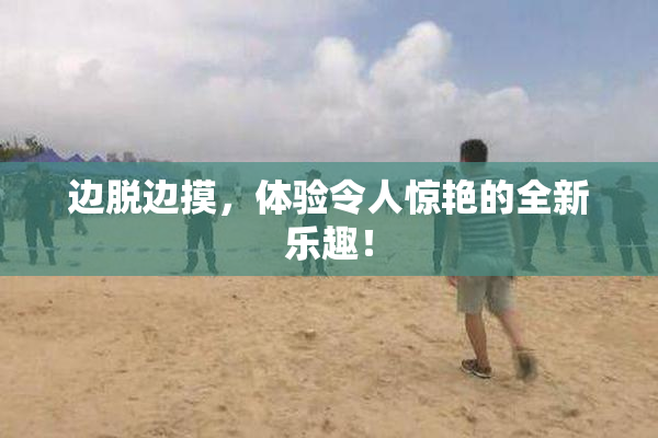 边脱边摸，体验令人惊艳的全新乐趣！