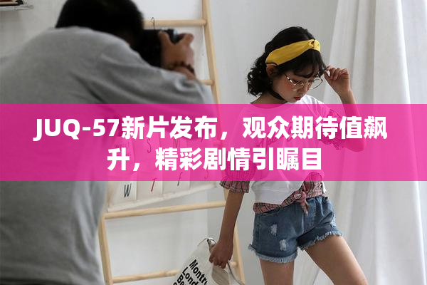JUQ-57新片发布，观众期待值飙升，精彩剧情引瞩目