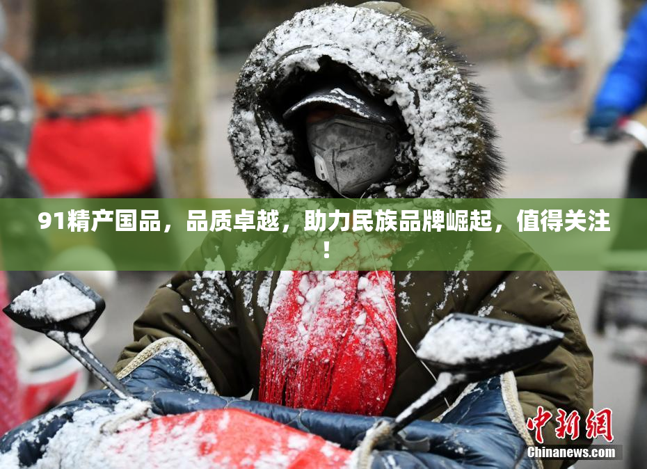 91精产国品，品质卓越，助力民族品牌崛起，值得关注！