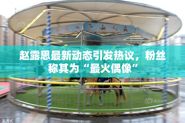 赵露思最新动态引发热议，粉丝称其为“最火偶像”