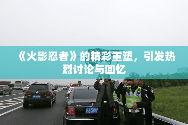 《火影忍者》的精彩重塑，引发热烈讨论与回忆