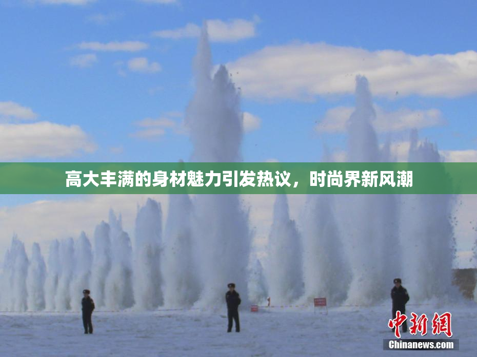 高大丰满的身材魅力引发热议，时尚界新风潮