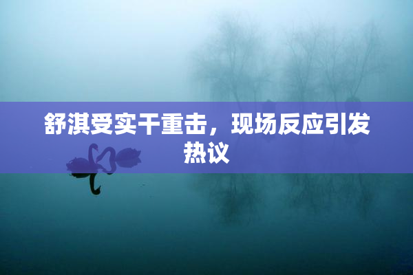 舒淇受实干重击，现场反应引发热议
