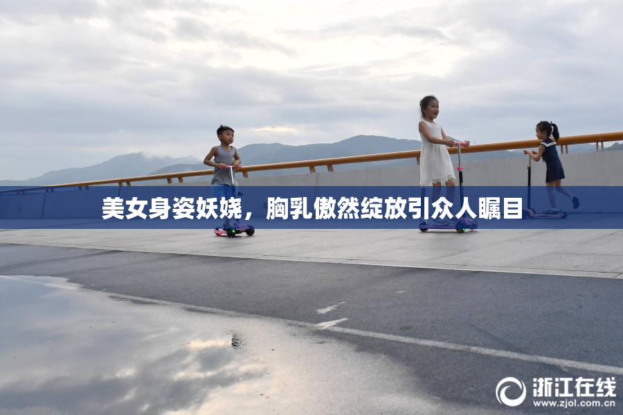 美女身姿妖娆，胸乳傲然绽放引众人瞩目