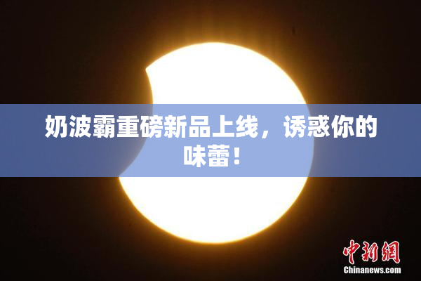 奶波霸重磅新品上线，诱惑你的味蕾！