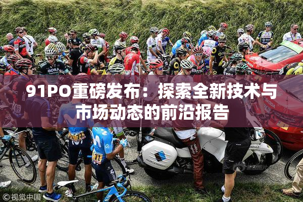 91PO重磅发布：探索全新技术与市场动态的前沿报告