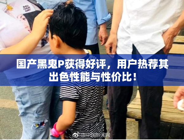 国产黑鬼P获得好评，用户热荐其出色性能与性价比！