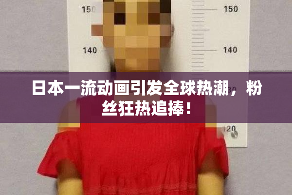 日本一流动画引发全球热潮，粉丝狂热追捧！