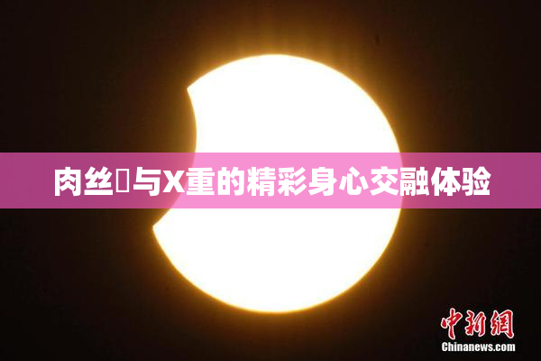 肉丝祙与X重的精彩身心交融体验