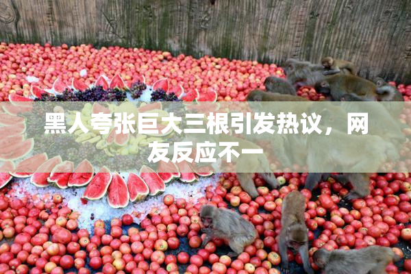 黑人夸张巨大三根引发热议，网友反应不一