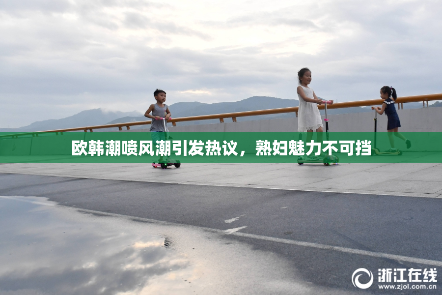 欧韩潮喷风潮引发热议，熟妇魅力不可挡