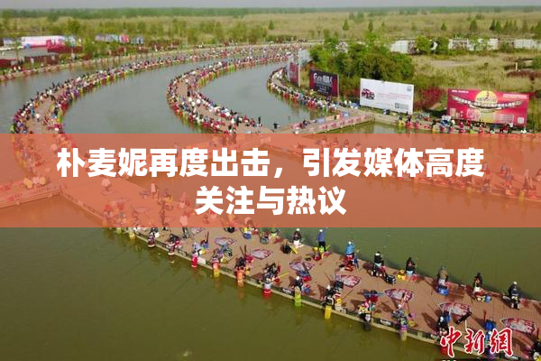 朴麦妮再度出击，引发媒体高度关注与热议
