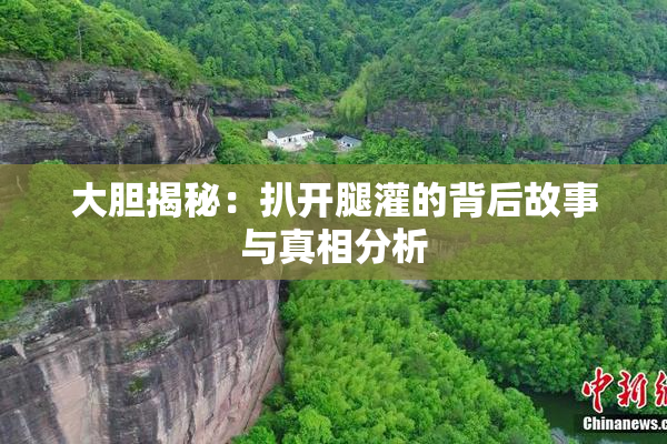 大胆揭秘：扒开腿灌的背后故事与真相分析