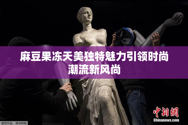 麻豆果冻天美独特魅力引领时尚潮流新风尚