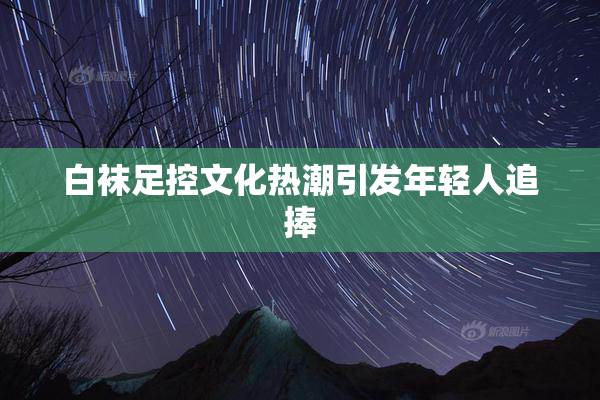 白袜足控文化热潮引发年轻人追捧