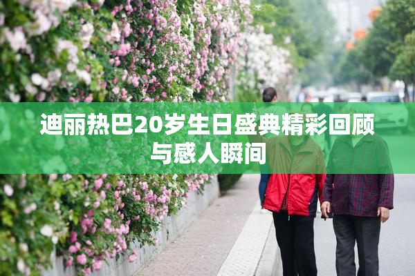 迪丽热巴20岁生日盛典精彩回顾与感人瞬间