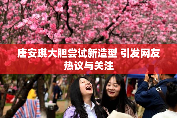 唐安琪大胆尝试新造型 引发网友热议与关注